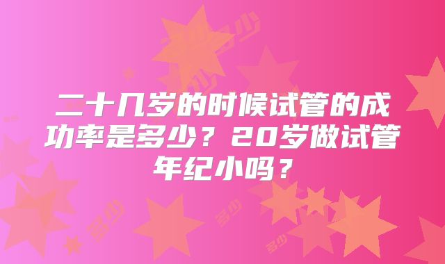 二十几岁的时候试管的成功率是多少?20岁做试管年纪小吗?