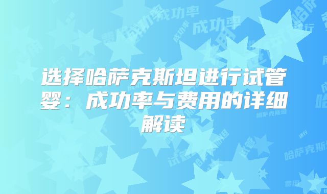 选择哈萨克斯坦进行试管婴：成功率与费用的详细解读