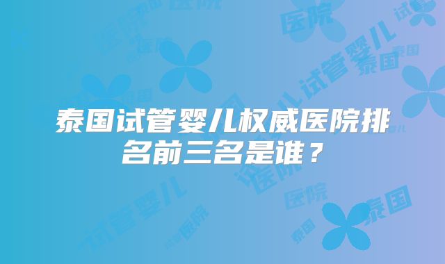 泰国试管婴儿权威医院排名前三名是谁?