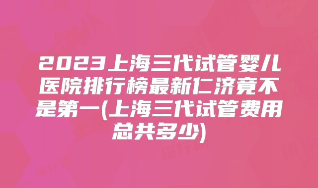 2023上海三代试管婴儿医院排行榜最新仁济竟不是第一(上海三代试管费用总共多少)