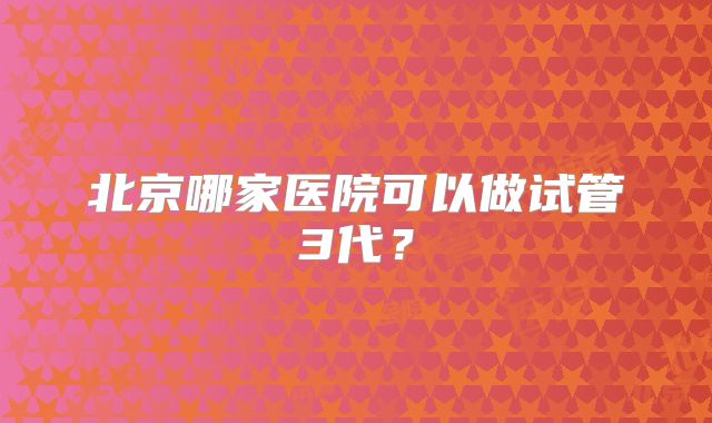 北京哪家医院可以做试管3代？