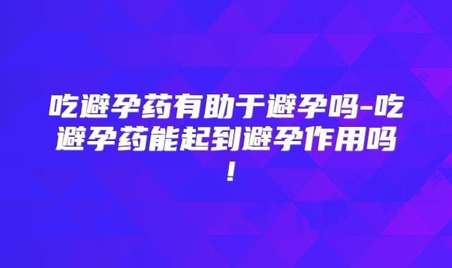 吃避孕药有助于避孕吗-吃避孕药能起到避孕作用吗!