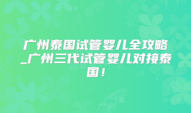 广州泰国试管婴儿全攻略_广州三代试管婴儿对接泰国！