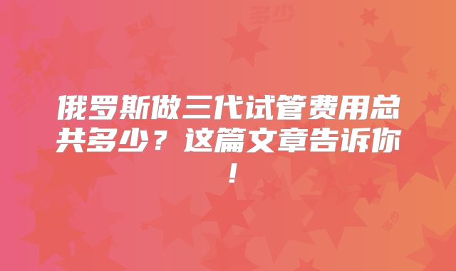 俄罗斯做三代试管费用总共多少？这篇文章告诉你！