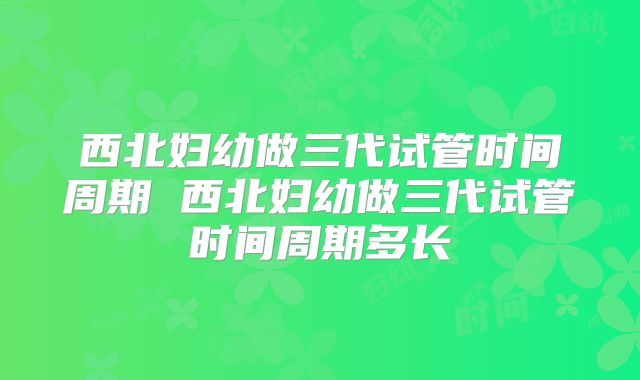 西北妇幼做三代试管时间周期 西北妇幼做三代试管时间周期多长
