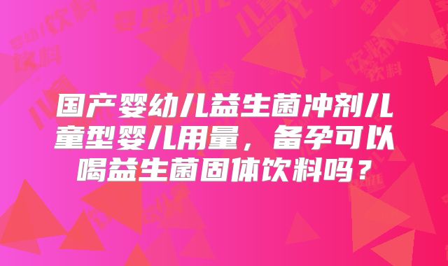 国产婴幼儿益生菌冲剂儿童型婴儿用量,备孕可以喝益生菌固体饮料吗?