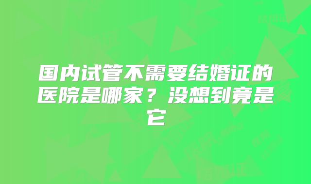 国内试管不需要结婚证的医院是哪家?没想到竟是它
