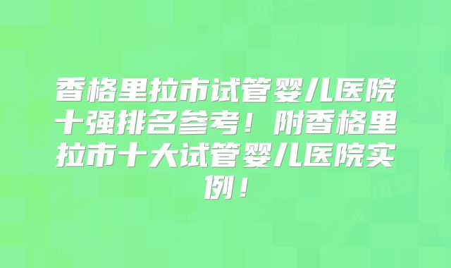 香格里拉市试管婴儿医院十强排名参考！附香格里拉市十大试管婴儿医院实例！