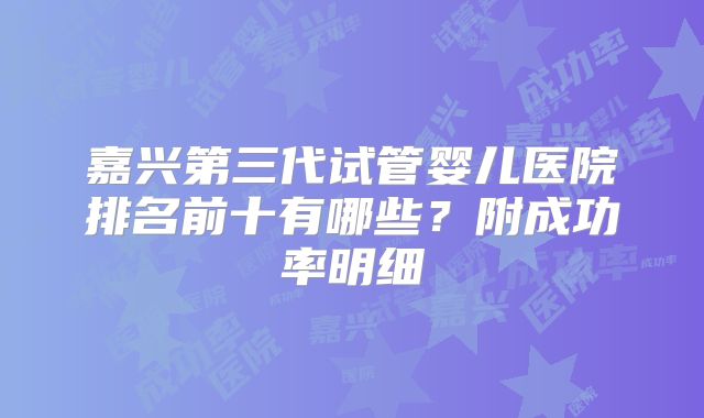 嘉兴第三代试管婴儿医院排名前十有哪些?附成功率明细