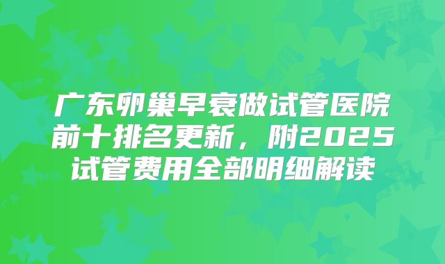 广东卵巢早衰做试管医院前十排名更新，附2025试管费用全部明细解读
