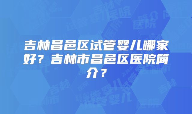 吉林昌邑区试管婴儿哪家好?吉林市昌邑区医院简介?