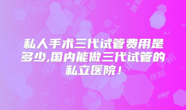 私人手术三代试管费用是多少,国内能做三代试管的私立医院!