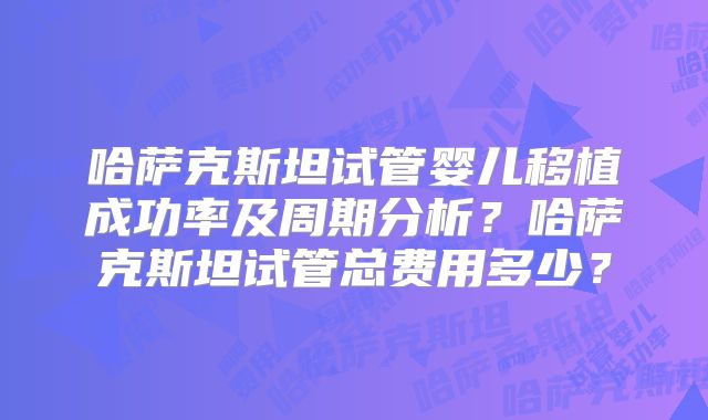 哈萨克斯坦试管婴儿移植成功率及周期分析？哈萨克斯坦试管总费用多少？