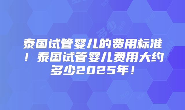泰国试管婴儿的费用标准！泰国试管婴儿费用大约多少2025年！