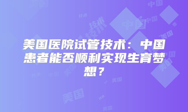 美国医院试管技术：中国患者能否顺利实现生育梦想？