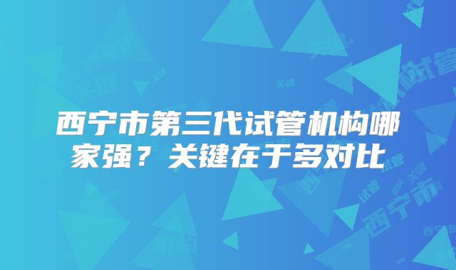 西宁市第三代试管机构哪家强?关键在于多对比