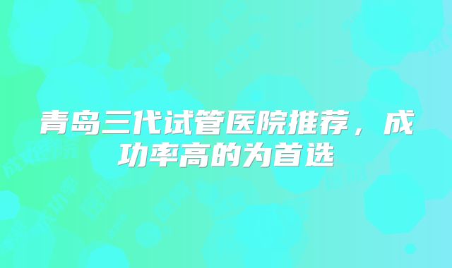 青岛三代试管医院推荐,成功率高的为首选