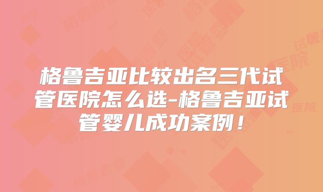 格鲁吉亚比较出名三代试管医院怎么选-格鲁吉亚试管婴儿成功案例!
