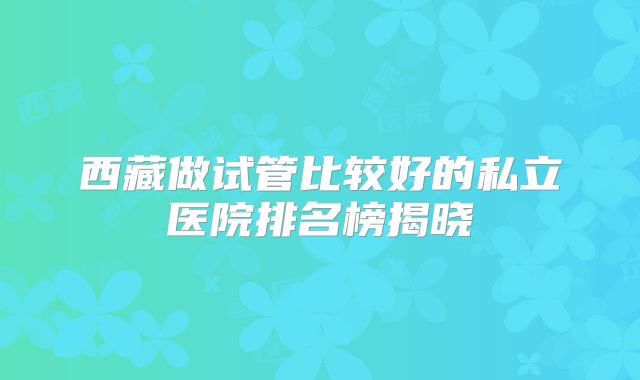 西藏做试管比较好的私立医院排名榜揭晓