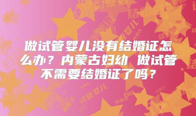 做试管婴儿没有结婚证怎么办？内蒙古妇幼 做试管不需要结婚证了吗？