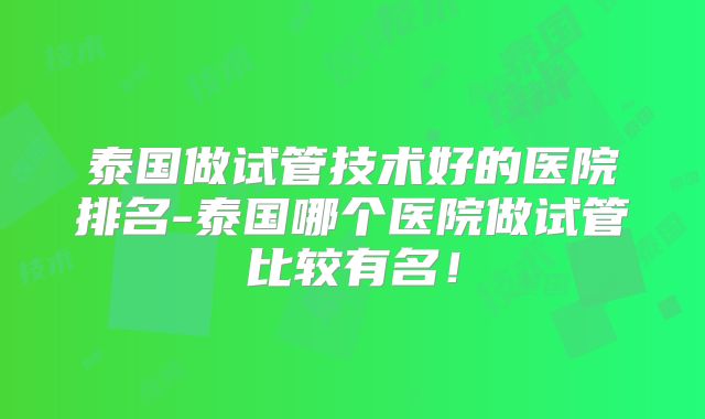泰国做试管技术好的医院排名-泰国哪个医院做试管比较有名!