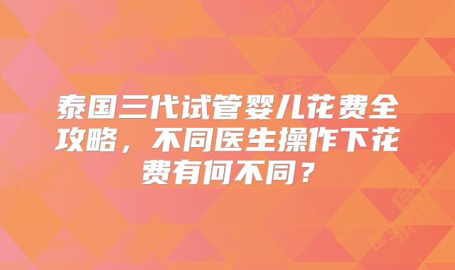 泰国三代试管婴儿花费全攻略,不同医生操作下花费有何不同?