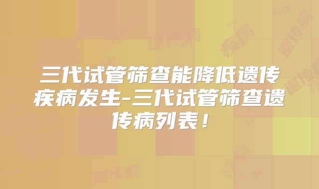 三代试管筛查能降低遗传疾病发生-三代试管筛查遗传病列表!