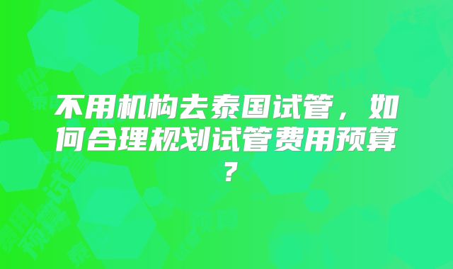 不用机构去泰国试管，如何合理规划试管费用预算？