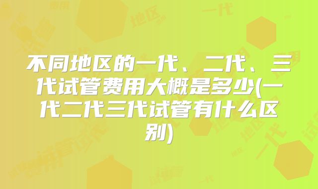 不同地区的一代、二代、三代试管费用大概是多少(一代二代三代试管有什么区别)