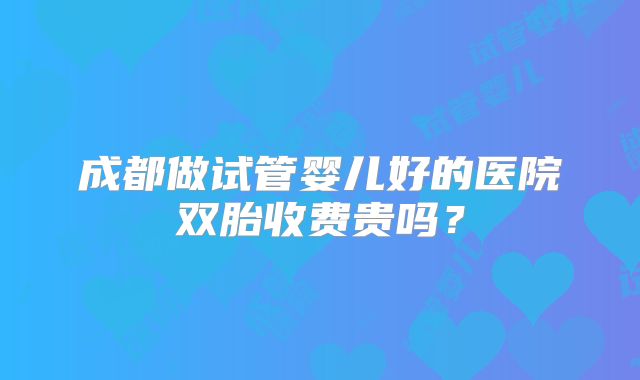 成都做试管婴儿好的医院双胎收费贵吗？
