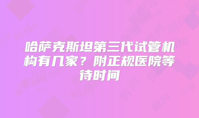 哈萨克斯坦第三代试管机构有几家？附正规医院等待时间
