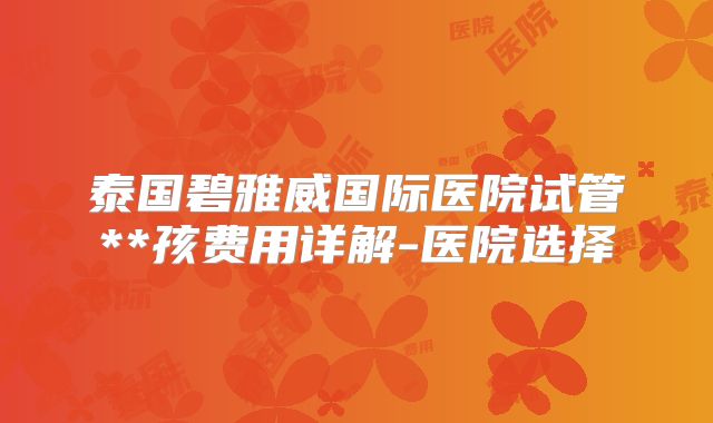 泰国碧雅威国际医院试管**孩费用详解-医院选择