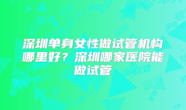 深圳单身女性做试管机构哪里好?深圳哪家医院能做试管