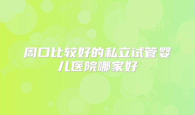 周口比较好的私立试管婴儿医院哪家好