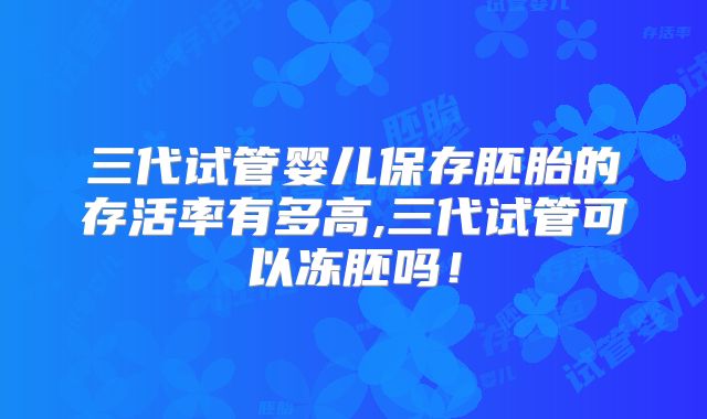 三代试管婴儿保存胚胎的存活率有多高,三代试管可以冻胚吗!