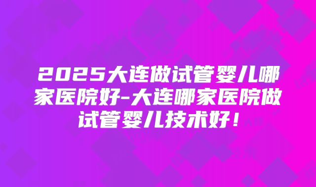 2025大连做试管婴儿哪家医院好-大连哪家医院做试管婴儿技术好！