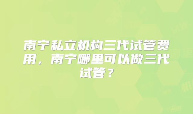 南宁私立机构三代试管费用，南宁哪里可以做三代试管？