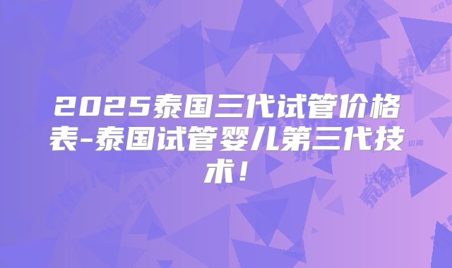 2025泰国三代试管价格表-泰国试管婴儿第三代技术！