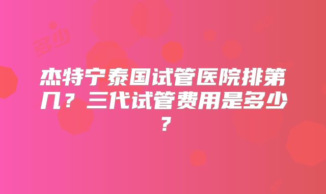 杰特宁泰国试管医院排第几？三代试管费用是多少？