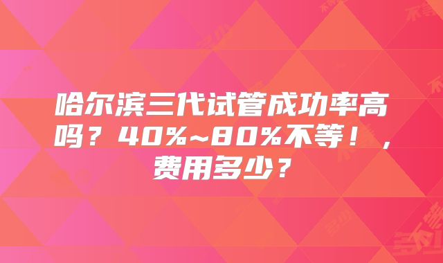 哈尔滨三代试管成功率高吗?40%~80%不等!,费用多少?