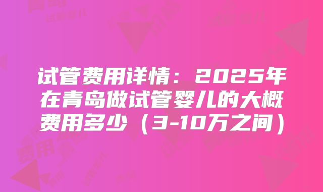 试管费用详情：2025年在青岛做试管婴儿的大概费用多少（3-10万之间）