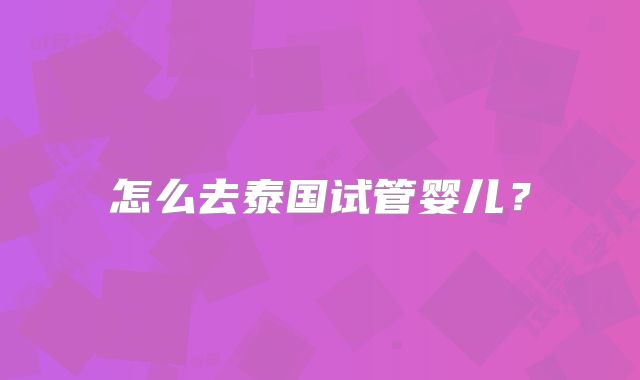 怎么去泰国试管婴儿？