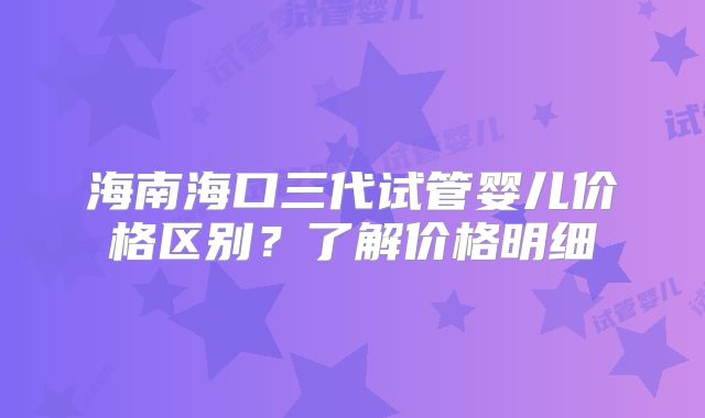 海南海口三代试管婴儿价格区别？了解价格明细