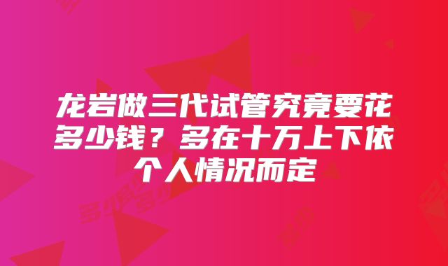 龙岩做三代试管究竟要花多少钱？多在十万上下依个人情况而定
