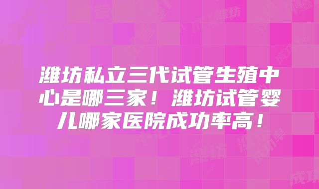 潍坊私立三代试管生殖中心是哪三家!潍坊试管婴儿哪家医院成功率高!