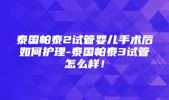 泰国帕泰2试管婴儿手术后如何护理-泰国帕泰3试管怎么样！