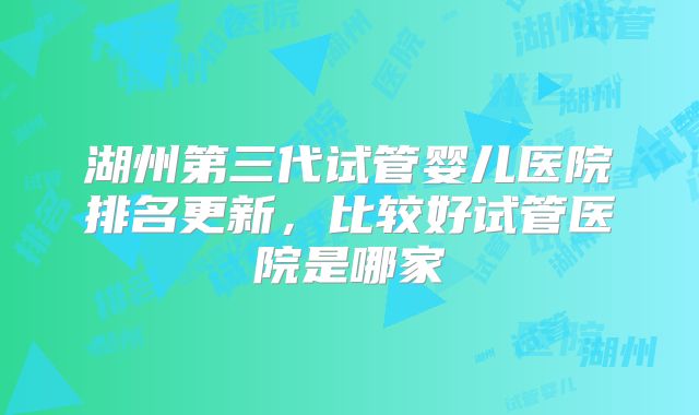 湖州第三代试管婴儿医院排名更新，比较好试管医院是哪家
