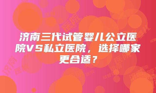济南三代试管婴儿公立医院VS私立医院，选择哪家更合适？