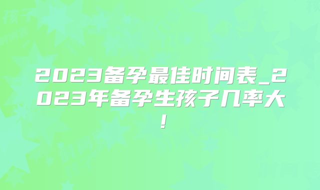 2023备孕最佳时间表_2023年备孕生孩子几率大！