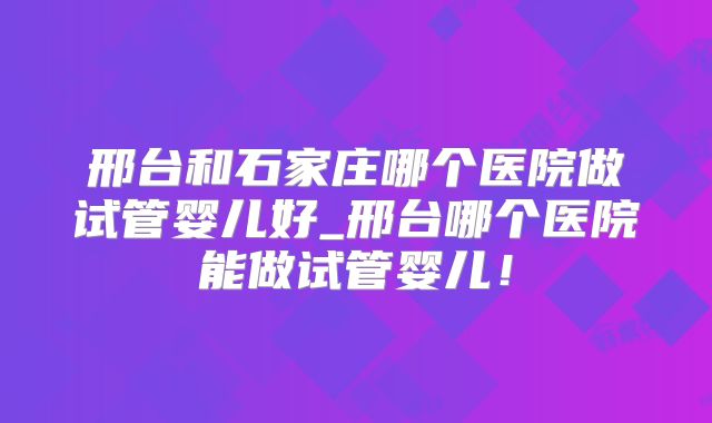邢台和石家庄哪个医院做试管婴儿好_邢台哪个医院能做试管婴儿！